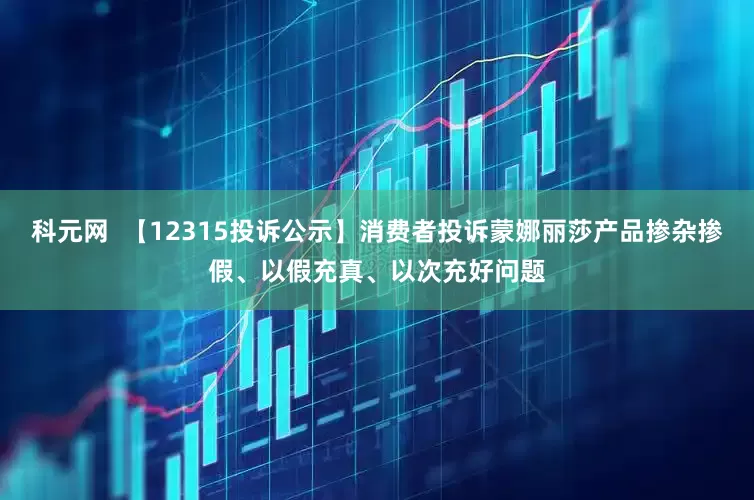 科元网  【12315投诉公示】消费者投诉蒙娜丽莎产品掺杂掺假、以假充真、以次充好问题