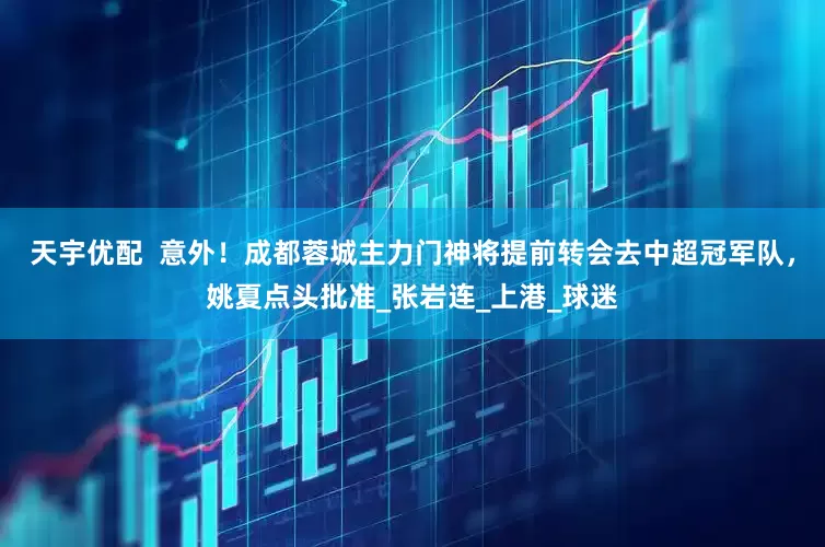 天宇优配  意外！成都蓉城主力门神将提前转会去中超冠军队，姚夏点头批准_张岩连_上港_球迷