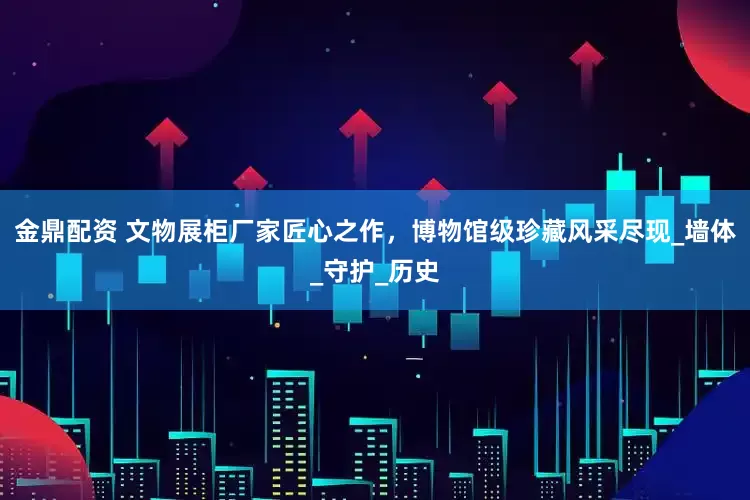 金鼎配资 文物展柜厂家匠心之作，博物馆级珍藏风采尽现_墙体_守护_历史