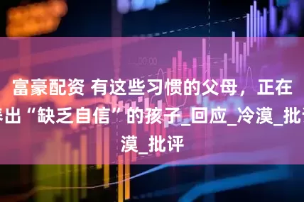 富豪配资 有这些习惯的父母，正在养出“缺乏自信”的孩子_回应_冷漠_批评
