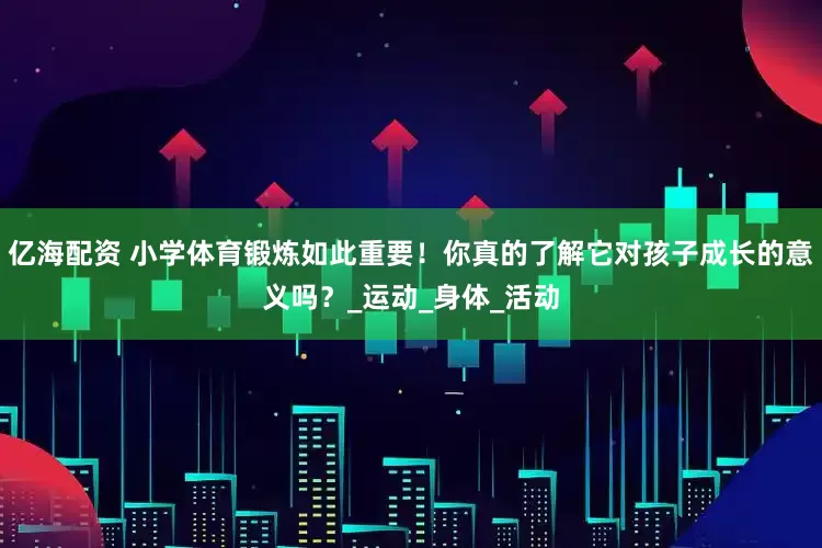 亿海配资 小学体育锻炼如此重要！你真的了解它对孩子成长的意义吗？_运动_身体_活动