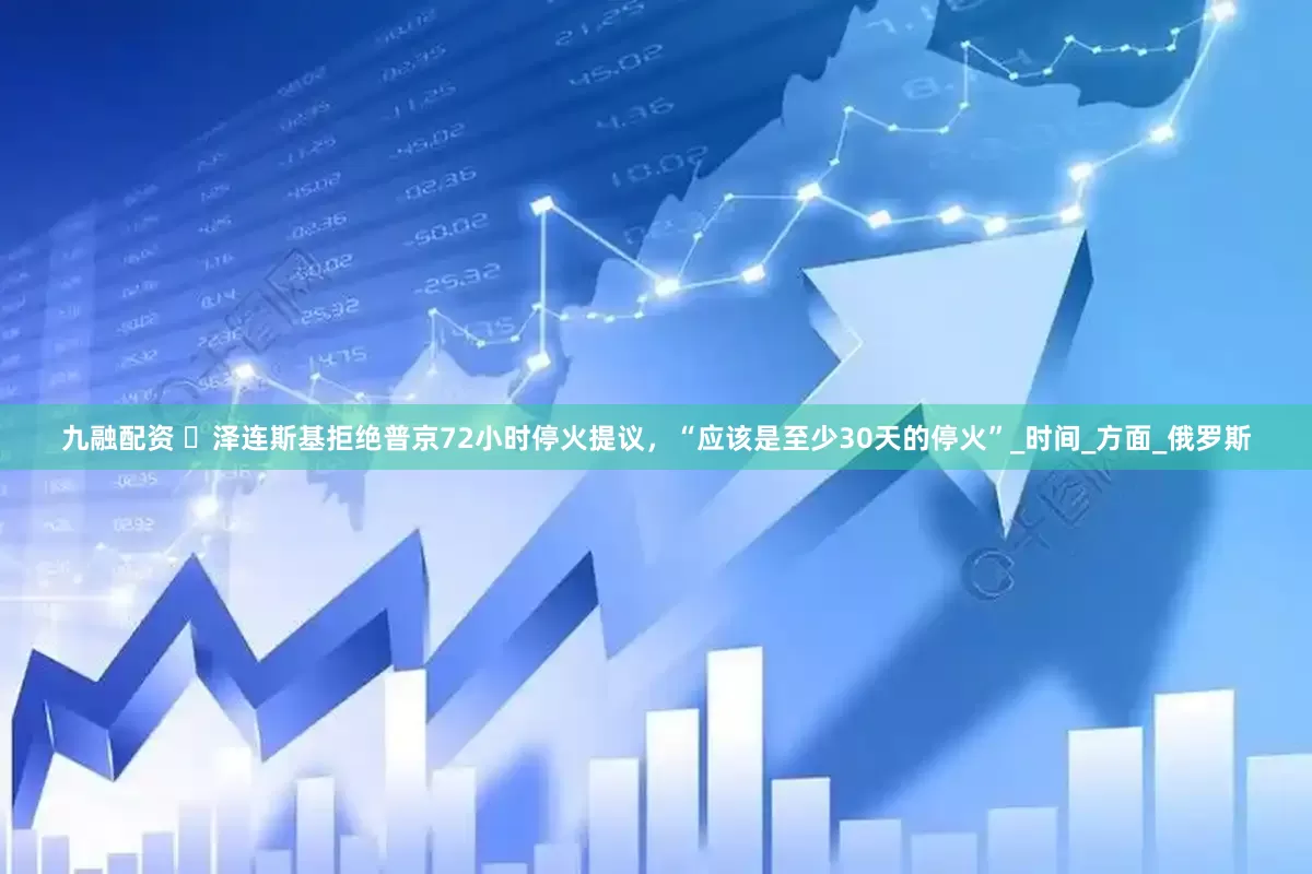 九融配资 ​泽连斯基拒绝普京72小时停火提议，“应该是至少30天的停火”_时间_方面_俄罗斯