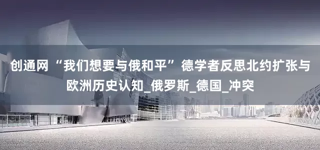 创通网 “我们想要与俄和平” 德学者反思北约扩张与欧洲历史认知_俄罗斯_德国_冲突