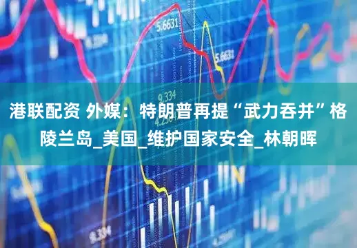 港联配资 外媒：特朗普再提“武力吞并”格陵兰岛_美国_维护国家安全_林朝晖