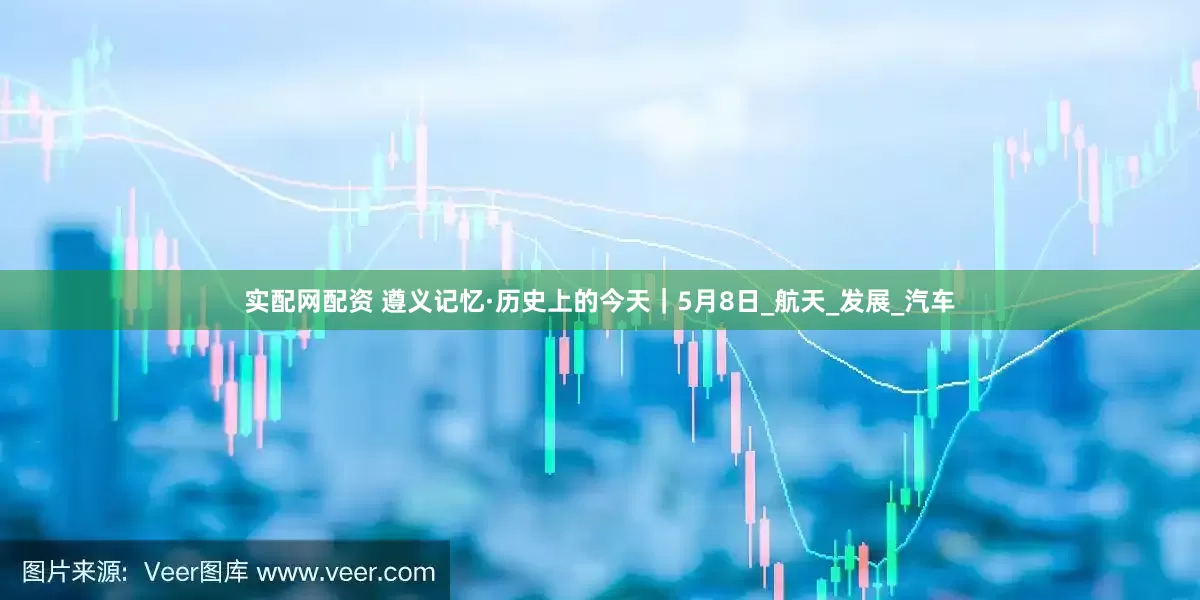 实配网配资 遵义记忆·历史上的今天｜5月8日_航天_发展_汽车