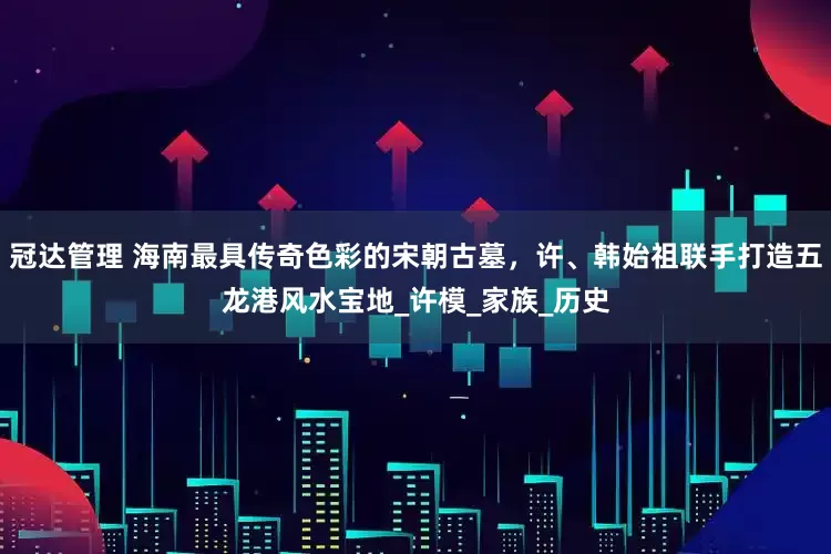 冠达管理 海南最具传奇色彩的宋朝古墓，许、韩始祖联手打造五龙港风水宝地_许模_家族_历史