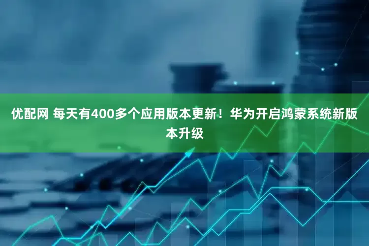 优配网 每天有400多个应用版本更新！华为开启鸿蒙系统新版本升级