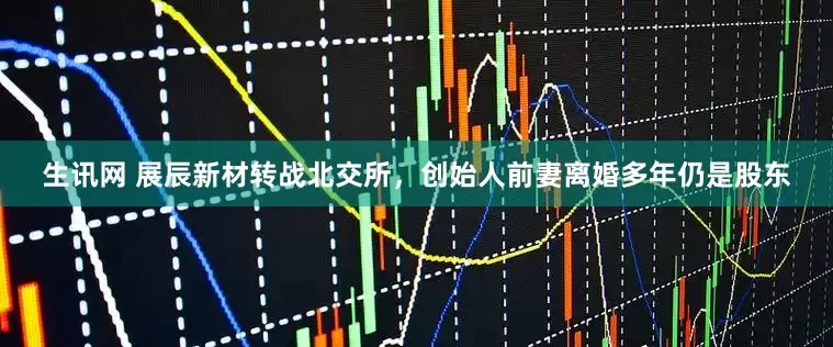 生讯网 展辰新材转战北交所，创始人前妻离婚多年仍是股东
