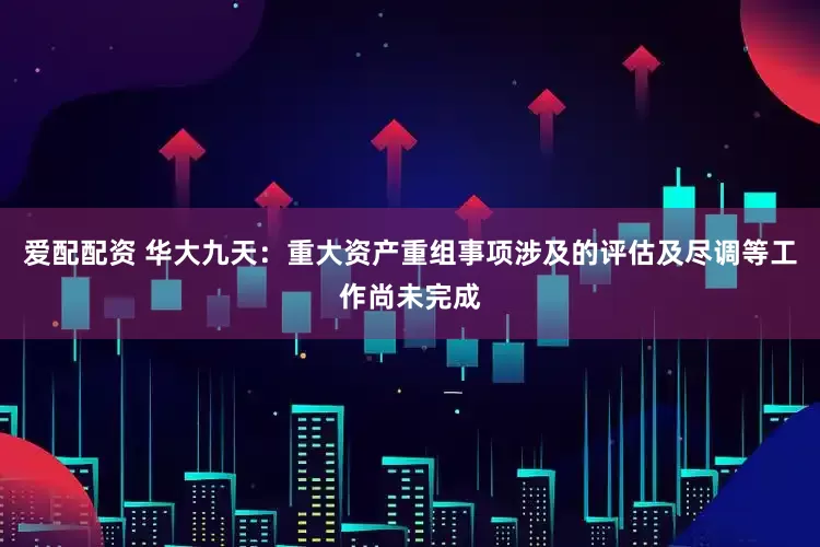 爱配配资 华大九天：重大资产重组事项涉及的评估及尽调等工作尚未完成