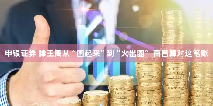 申银证券 滕王阁从“围起来”到“火出圈” 南昌算对这笔账
