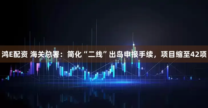 鸿E配资 海关总署：简化“二线”出岛申报手续，项目缩至42项