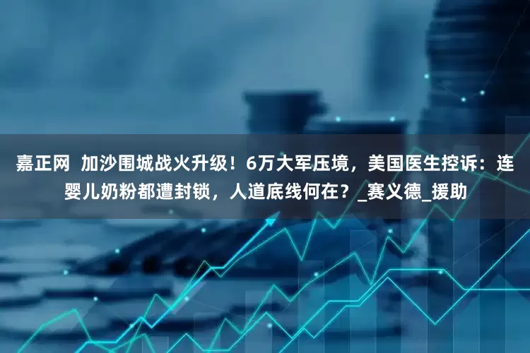 嘉正网  加沙围城战火升级！6万大军压境，美国医生控诉：连婴儿奶粉都遭封锁，人道底线何在？_赛义德_援助