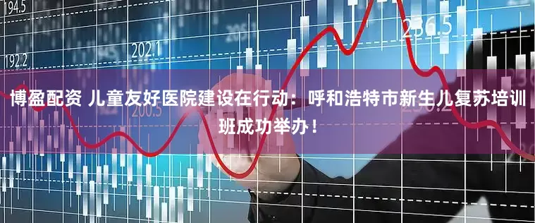 博盈配资 儿童友好医院建设在行动：呼和浩特市新生儿复苏培训班成功举办！
