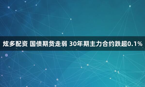 炫多配资 国债期货走弱 30年期主力合约跌超0.1%