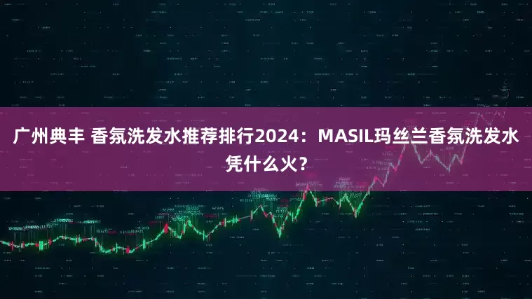 广州典丰 香氛洗发水推荐排行2024：MASIL玛丝兰香氛洗发水凭什么火？