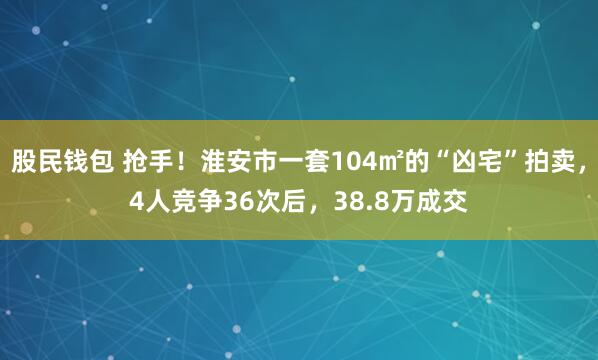 股民钱包 抢手！淮安市一套104㎡的“凶宅”拍卖，4人竞争36次后，38.8万成交