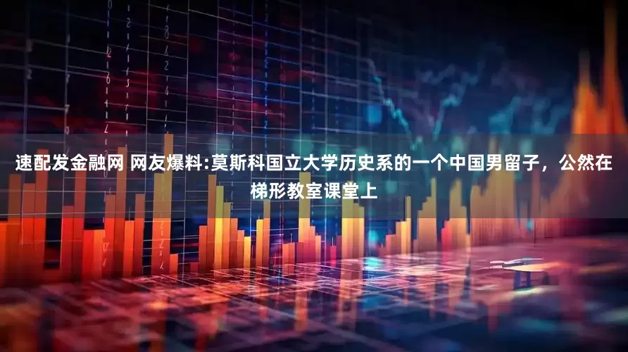 速配发金融网 网友爆料:莫斯科国立大学历史系的一个中国男留子，公然在梯形教室课堂上